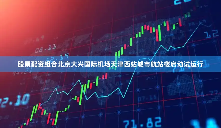 股票配资组合北京大兴国际机场天津西站城市航站楼启动试运行