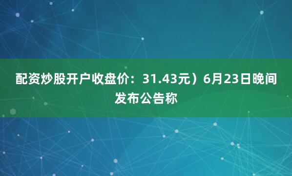 配资炒股开户收盘价：31.43元）6月23日晚间发布公告称