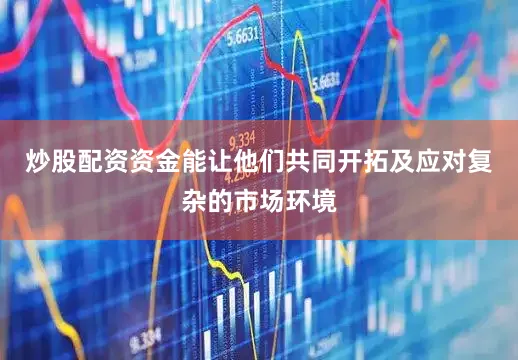 炒股配资资金能让他们共同开拓及应对复杂的市场环境