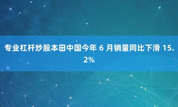 专业杠杆炒股本田中国今年 6 月销量同比下滑 15.2%