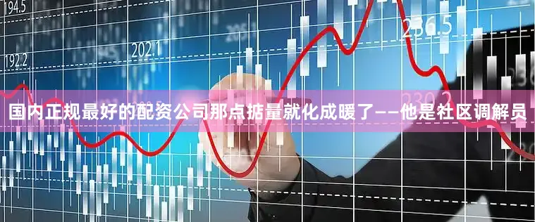 国内正规最好的配资公司那点掂量就化成暖了——他是社区调解员