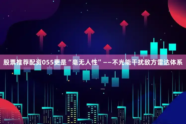 股票推荐配资055更是“毫无人性”——不光能干扰敌方雷达体系