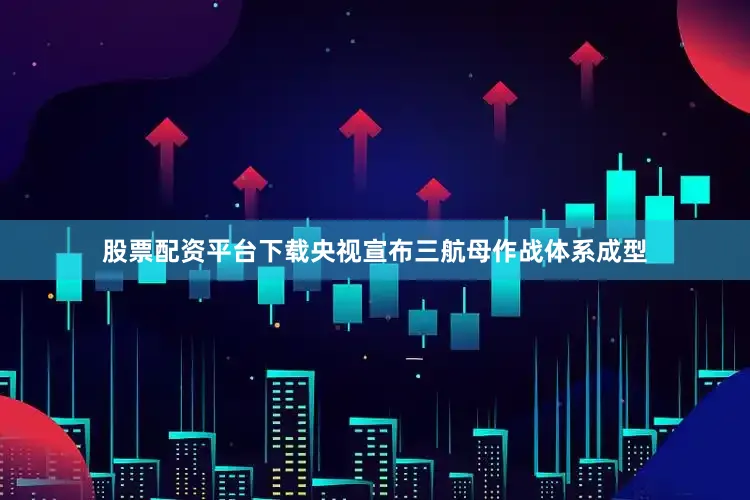 股票配资平台下载央视宣布三航母作战体系成型