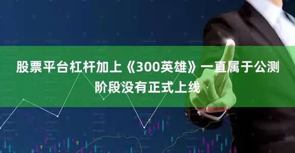 股票平台杠杆加上《300英雄》一直属于公测阶段没有正式上线