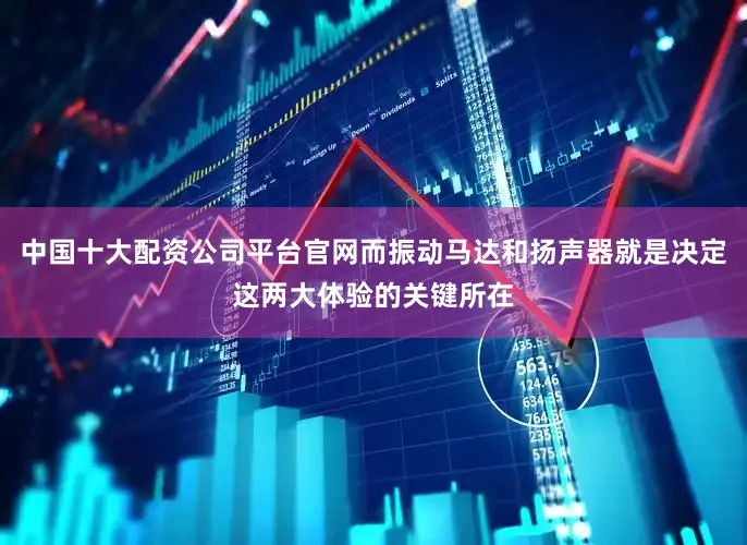 中国十大配资公司平台官网而振动马达和扬声器就是决定这两大体验的关键所在