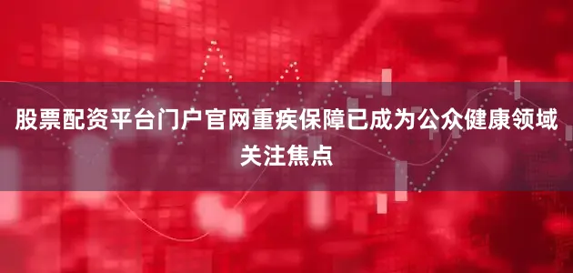 股票配资平台门户官网重疾保障已成为公众健康领域关注焦点